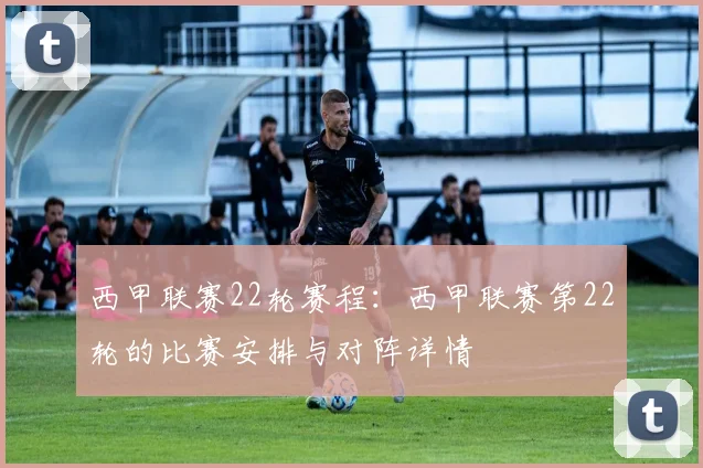 西甲联赛22轮赛程：西甲联赛第22轮的比赛安排与对阵详情
