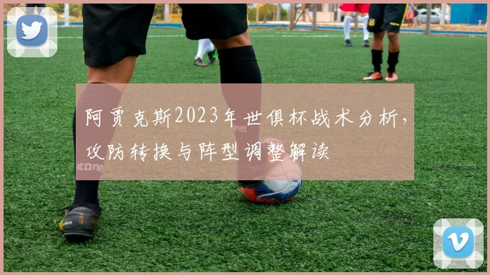 阿贾克斯2023年世俱杯战术分析，攻防转换与阵型调整解读
