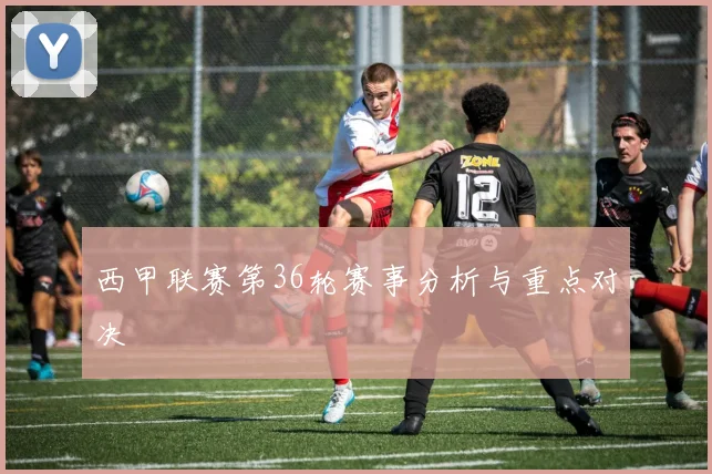 西甲联赛第36轮赛事分析与重点对决