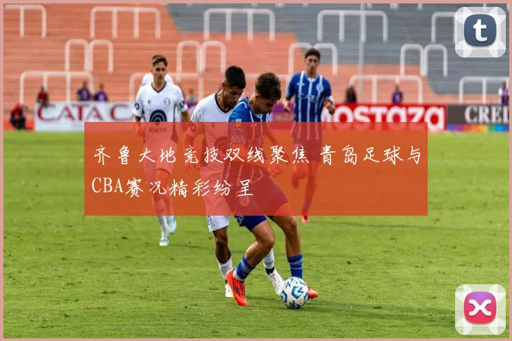 齐鲁大地竞技双线聚焦 青岛足球与CBA赛况精彩纷呈