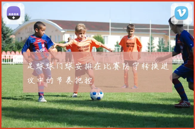 足球球门球安排在比赛防守转换进攻中的节奏把控